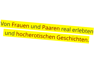 Von Frauen und Paaren real erlebten  und hocherotischen Geschichten.
